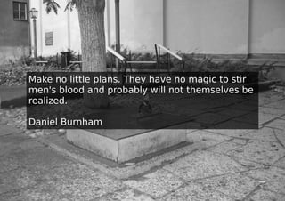 Make no little plans. They have no magic to stir
men's blood and probably will not themselves be
realized.

Daniel Burnham
 