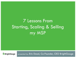 7 Lessons From
Starting, Scaling & Selling
my MSP
presented by: Eric Dosal, Co-Founder, CEO BrightGauge
 