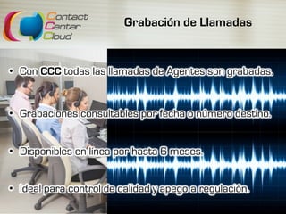Grabación de Llamadas
•  Con CCC todas las llamadas de Agentes son grabadas.
•  Grabaciones consultables por fecha o número destino.
•  Disponibles en línea por hasta 6 meses.
•  Ideal para control de calidad y apego a regulación.
 