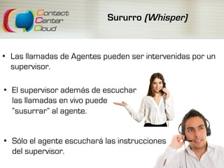 Sururro (Whisper)
•  Las llamadas de Agentes pueden ser intervenidas por un
supervisor.
•  El supervisor además de escuchar
las llamadas en vivo puede
“susurrar” al agente.
•  Sólo el agente escuchará las instrucciones
del supervisor.
 