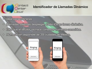 Identificador de Llamadas Dinámico
•  Ideal para cobranza.
•  Llamadas salientes despliegan Caller-IDs en forma dinámica.
•  Evita que el deudor rechace contestar números conocidos.
•  Numeración disponible de 39 ciudades de México.
Ringing	
555-555-5555	
Ringing	
444-444-4444	
Slide	to	Answer	 Slide	to	Answer	
 