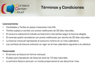 Términos y Condiciones
Licenciamiento
•  Cantidades y Tarifas en pesos mexicanos más IVA.
•  Tarifas sujetas a cambio con previa notificación de 30 días naturales.
•  El consumo adicional al incluido se facturará a las tarifas según la licencia elegida.
•  El contrato podrá cancelarse con previa notificación por escrito de 30 días naturales.
•  La licencia mensual representa el consumo mínimo en un mes calendario.
•  Los cambios de licencia entrarán en vigor en el mes calendario siguiente a la solicitud.
Facturación
•  El servicio se factura en forma mensual.
•  El plazo para liquidación de facturas será de 15 días naturales.
•  La primera factura será por un monto proporcional al uso del primer mes.
 