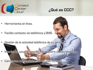 ¿Qué es CCC?
•  Herramienta en línea.
•  Facilita contacto vía telefónica y SMS.
•  Gestión de la actividad telefónica de su personal.
•  Interfaz de usuario sencilla. No requiere equipo especial.
•  Campañas de comunicación en sólo minutos.
 
