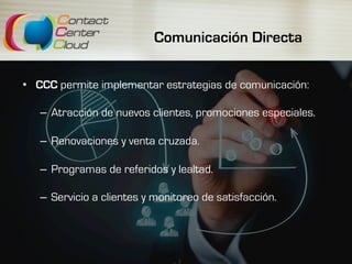 Comunicación Directa
•  CCC permite implementar estrategias de comunicación:
–  Atracción de nuevos clientes, promociones especiales.
–  Renovaciones y venta cruzada.
–  Programas de referidos y lealtad.
–  Servicio a clientes y monitoreo de satisfacción.
 