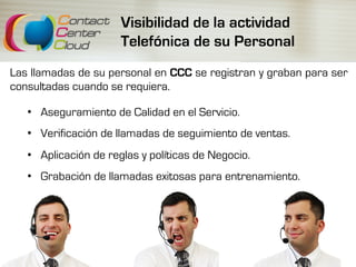 Visibilidad de la actividad
Telefónica de su Personal
Las llamadas de su personal en CCC se registran y graban para ser
consultadas cuando se requiera.
•  Aseguramiento de Calidad en el Servicio.
•  Verificación de llamadas de seguimiento de ventas.
•  Aplicación de reglas y políticas de Negocio.
•  Grabación de llamadas exitosas para entrenamiento.
 