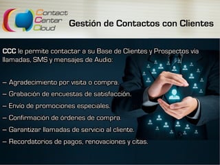 Gestión de Contactos con Clientes
CCC le permite contactar a su Base de Clientes y Prospectos vía
llamadas, SMS y mensajes de Audio:
–  Agradecimiento por visita o compra.
–  Grabación de encuestas de satisfacción.
–  Envío de promociones especiales.
–  Confirmación de órdenes de compra.
–  Garantizar llamadas de servicio al cliente.
–  Recordatorios de pagos, renovaciones y citas.
 