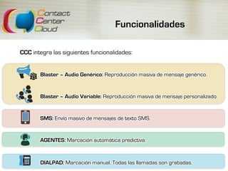 Funcionalidades
CCC integra las siguientes funcionalidades:
Blaster – Audio Genérico: Reproducción masiva de mensaje genérico.
Blaster – Audio Variable: Reproducción masiva de mensaje personalizado.
SMS: Envío masivo de mensajes de texto SMS.
AGENTES: Marcación automática predictiva.
DIALPAD: Marcación manual. Todas las llamadas son grabadas.
 