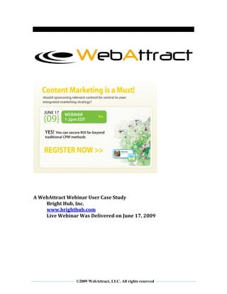  
 
 
 



                                                                  
 
 




                                                              
 
 
 
 
A WebAttract Webinar User Case Study 
    Bright Hub, Inc. 
    www.brighthub.com 
    Live Webinar Was Delivered on June 17, 2009 
 
 
 




 
                ©2009 WebAttract, LLC. All rights reserved
 