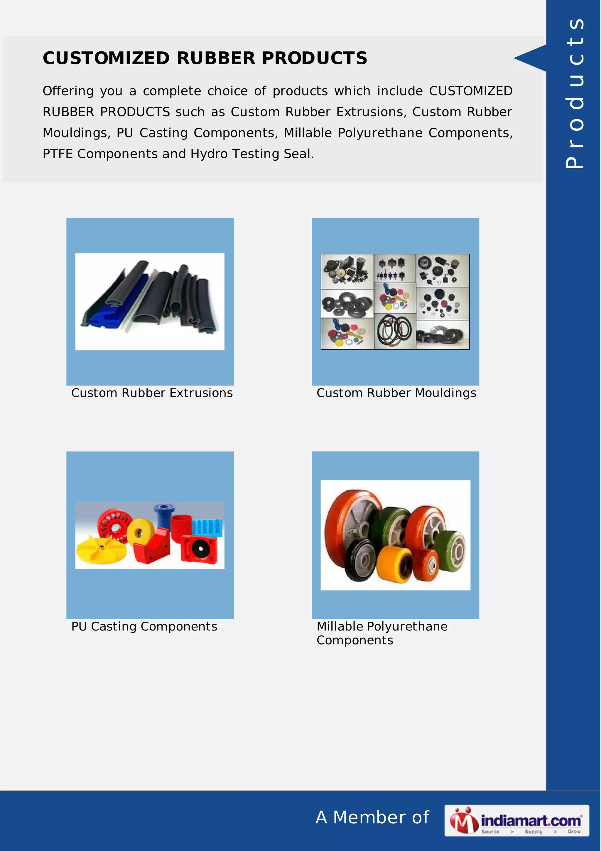 Oﬀering you a complete choice of products which include CUSTOMIZED
RUBBER PRODUCTS such as Custom Rubber Extrusions, Custom Rubber
Mouldings, PU Casting Components, Millable Polyurethane Components,
PTFE Components and Hydro Testing Seal.

Custom Rubber Extrusions

Custom Rubber Mouldings

PU Casting Components

Millable Polyurethane
Components

A Member of

Products

CUSTOMIZED RUBBER PRODUCTS

 