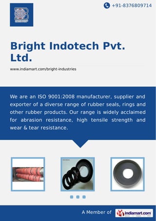 +91-8376809714

Bright Indotech Pvt.
Ltd.
www.indiamart.com/bright-industries

We are an ISO 9001:2008 manufacturer, supplier and
exporter of a diverse range of rubber seals, rings and
other rubber products. Our range is widely acclaimed
for abrasion resistance, high tensile strength and
wear & tear resistance.

A Member of

 