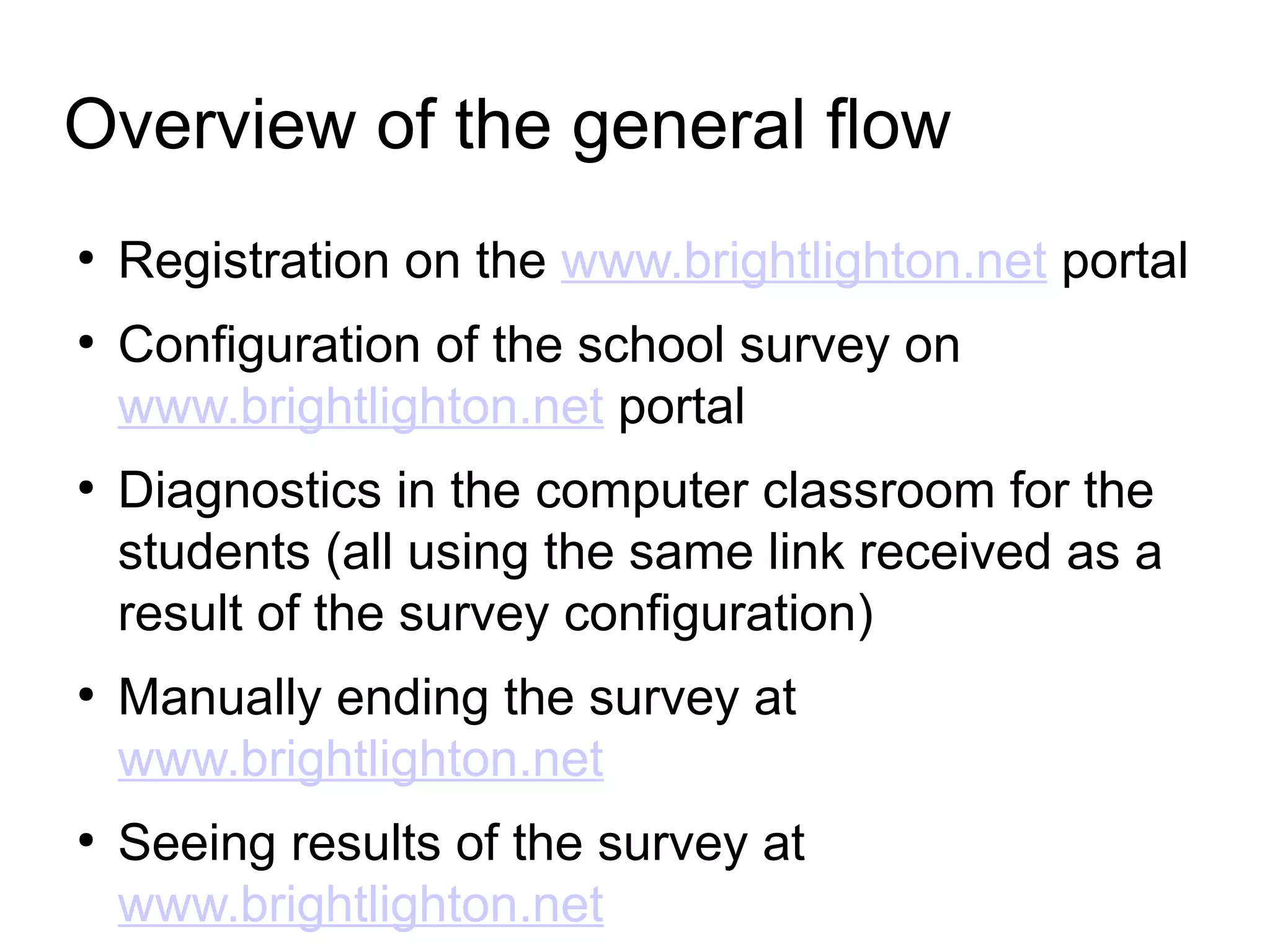 Overview of the general flow
●
Registration on the www.brightlighton.net portal
●
Configuration of the school survey on
www.brightlighton.net portal
●
Diagnostics in the computer classroom for the
students (all using the same link received as a
result of the survey configuration)
●
Manually ending the survey at
www.brightlighton.net
●
Seeing results of the survey at
www.brightlighton.net