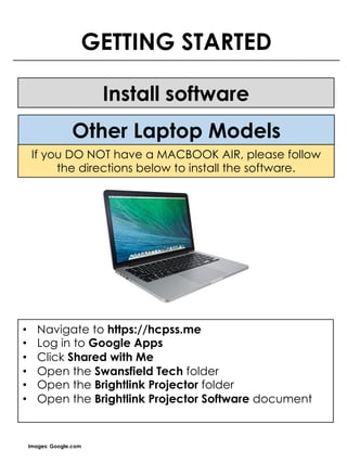 GETTING STARTED
Install software
Images: Google.com
If you DO NOT have a MACBOOK AIR, please follow
the directions below to install the software.
• Navigate to https://hcpss.me
• Log in to Google Apps
• Click Shared with Me
• Open the Swansfield Tech folder
• Open the Brightlink Projector folder
• Open the Brightlink Projector Software document
Other Laptop Models
 