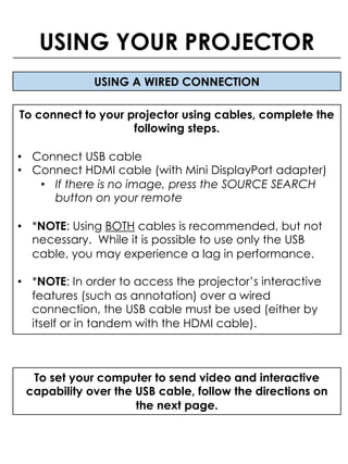 USING A WIRED CONNECTION
To connect to your projector using cables, complete the
following steps.
• Connect USB cable
• Connect HDMI cable (with Mini DisplayPort adapter)
• If there is no image, press the SOURCE SEARCH
button on your remote
• *NOTE: Using BOTH cables is recommended, but not
necessary. While it is possible to use only the USB
cable, you may experience a lag in performance.
• *NOTE: In order to access the projector’s interactive
features (such as annotation) over a wired
connection, the USB cable must be used (either by
itself or in tandem with the HDMI cable).
USING YOUR PROJECTOR
To set your computer to send video and interactive
capability over the USB cable, follow the directions on
the next page.
 