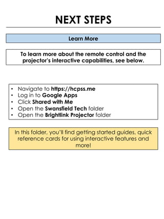 Learn More
To learn more about the remote control and the
projector’s interactive capabilities, see below.
NEXT STEPS
• Navigate to https://hcpss.me
• Log in to Google Apps
• Click Shared with Me
• Open the Swansfield Tech folder
• Open the Brightlink Projector folder
In this folder, you’ll find getting started guides, quick
reference cards for using interactive features and
more!
 