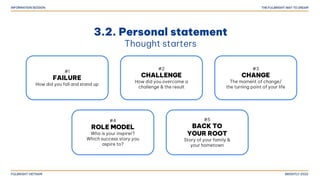 3.2. Personal statement
Thought starters
#1
FAILURE
How did you fall and stand up
#2
CHALLENGE
How did you overcome a
challenge & the result
#3
CHANGE
The moment of change/
the turning point of your life
#4
ROLE MODEL
Who is your inspirer?
Which success story you
aspire to?
#5
BACK TO
YOUR ROOT
Story of your family &
your hometown
 
