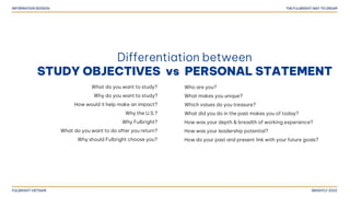 Differentiation between
STUDY OBJECTIVES vs PERSONAL STATEMENT
What do you want to study?
Why do you want to study?
How would it help make an impact?
Why the U.S.?
Why Fulbright?
What do you want to do after you return?
Why should Fulbright choose you?
Who are you?
What makes you unique?
Which values do you treasure?
What did you do in the past makes you of today?
How was your depth & breadth of working experience?
How was your leadership potential?
How do your past and present link with your future goals?
 