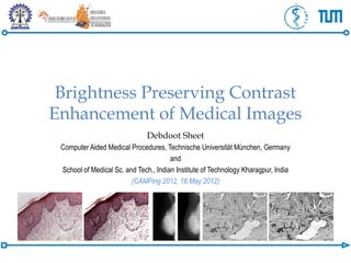 Brightness Preserving Contrast
Enhancement of Medical Images
                               Debdoot Sheet
 Computer Aided Medical Procedures, Technische Universität München, Germany
                                       and
 School of Medical Sc. and Tech., Indian Institute of Technology Kharagpur, India
                         (CAMPing 2012, 16 May 2012)
 