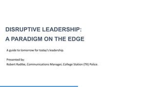 Confidential and Proprietary
DISRUPTIVE LEADERSHIP:
A PARADIGM ON THE EDGE
A guide to tomorrow for today’s leadership.
Presented by:
Robert Radtke, Communications Manager, College Station (TX) Police.
 