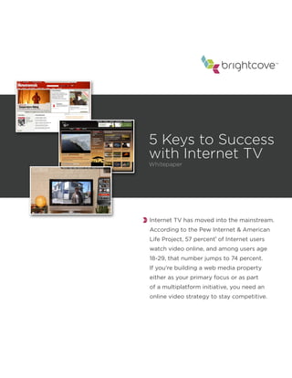 ™




5 Keys to Success
with Internet TV
Whitepaper




Internet TV has moved into the mainstream.
According to the Pew Internet & American
Life Project, 57 percent1 of Internet users
watch video online, and among users age
18-29, that number jumps to 74 percent.
If you’re building a web media property
either as your primary focus or as part
of a multiplatform initiative, you need an
online video strategy to stay competitive.
 