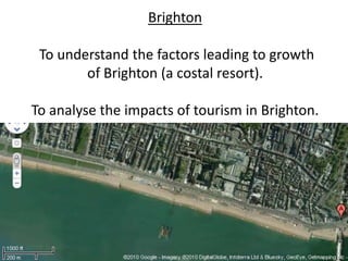 Brighton

 To understand the factors leading to growth
       of Brighton (a coastal resort).

To analyse the impacts of tourism in Brighton.
 