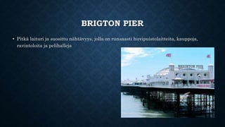 BRIGTON PIER 
• Pitkä laituri ja suosittu nähtävyys, jolla on runsaasti huvipuistolaitteita, kauppoja, 
ravintoloita ja pelihalleja 
 