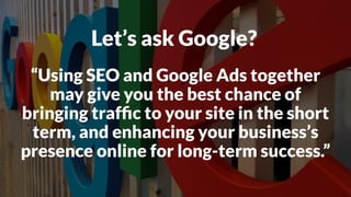 Let’s ask Google?
“Using SEO and Google Ads together
may give you the best chance of
bringing trafﬁc to your site in the short
term, and enhancing your business’s
presence online for long-term success.”
 