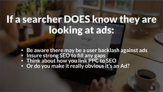 If a searcher DOES know they are
looking at ads:
• Be aware there may be a user backlash against ads
• Insure strong SEO to ﬁll any gaps
• Think about how you link PPC to SEO
• Or do you make it really obvious it’s an Ad?
 
