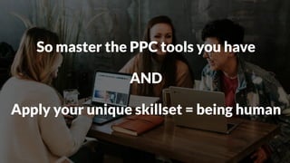 So master the PPC tools you have
AND
Apply your unique skillset = being human
 