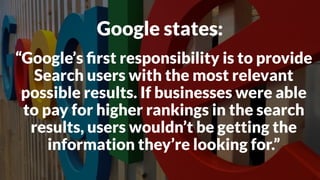 “Google’s ﬁrst responsibility is to provide
Search users with the most relevant
possible results. If businesses were able
to pay for higher rankings in the search
results, users wouldn’t be getting the
information they’re looking for.”
Google states:
 