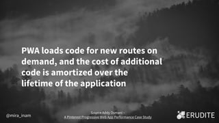 PWA loads code for new routes on
demand, and the cost of additional
code is amortized over the
lifetime of the application
Source Addy Osmani –
A Pinterest Progressive Web App Performance Case Study@mira_inam
 