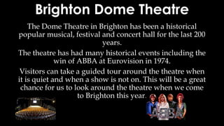 Brighton Dome Theatre
The Dome Theatre in Brighton has been a historical
popular musical, festival and concert hall for the last 200
years.
The theatre has had many historical events including the
win of ABBA at Eurovision in 1974.
Visitors can take a guided tour around the theatre when
it is quiet and when a show is not on. This will be a great
chance for us to look around the theatre when we come
to Brighton this year.
 