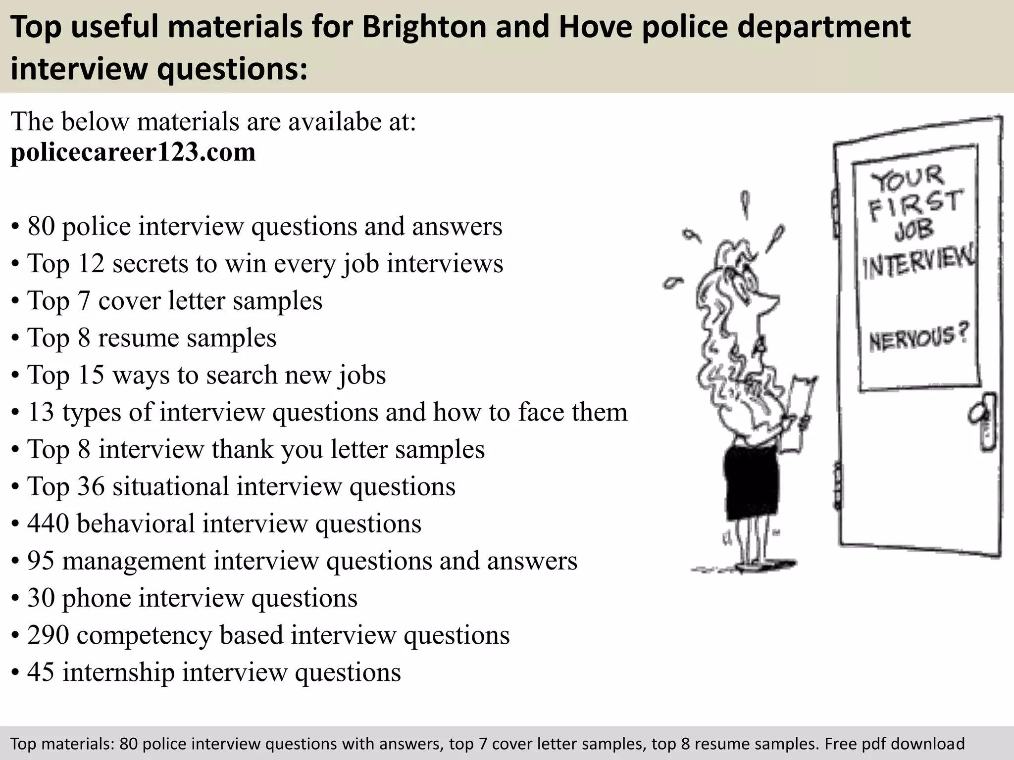 Top useful materials for Brighton and Hove police department 
interview questions: 
The below materials are availabe at: 
policecareer123.com 
• 80 police interview questions and answers 
• Top 12 secrets to win every job interviews 
• Top 7 cover letter samples 
• Top 8 resume samples 
• Top 15 ways to search new jobs 
• 13 types of interview questions and how to face them 
• Top 8 interview thank you letter samples 
• Top 36 situational interview questions 
• 440 behavioral interview questions 
• 95 management interview questions and answers 
• 30 phone interview questions 
• 290 competency based interview questions 
• 45 internship interview questions 
Top materials: 80 police interview questions with answers, top 7 cover letter samples, top 8 resume samples. Free pdf download 
 