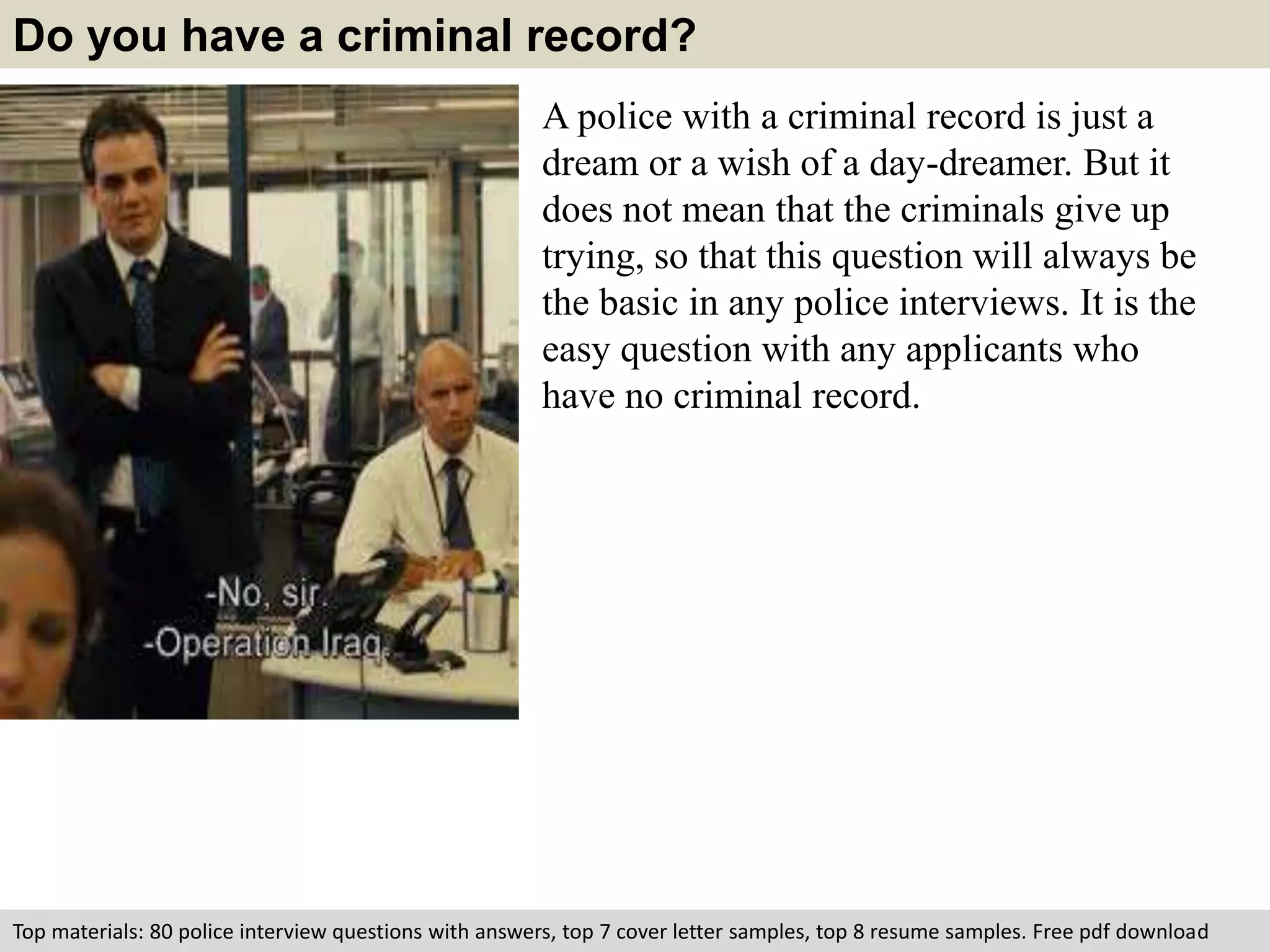 Do you have a criminal record? 
A police with a criminal record is just a 
dream or a wish of a day-dreamer. But it 
does not mean that the criminals give up 
trying, so that this question will always be 
the basic in any police interviews. It is the 
easy question with any applicants who 
have no criminal record. 
Top materials: 80 police interview questions with answers, top 7 cover letter samples, top 8 resume samples. Free pdf download 
 