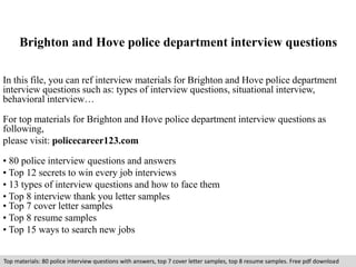 Brighton and Hove police department interview questions 
In this file, you can ref interview materials for Brighton and Hove police department 
interview questions such as: types of interview questions, situational interview, 
behavioral interview… 
For top materials for Brighton and Hove police department interview questions as 
following, 
please visit: policecareer123.com 
• 80 police interview questions and answers 
• Top 12 secrets to win every job interviews 
• 13 types of interview questions and how to face them 
• Top 8 interview thank you letter samples 
• Top 7 cover letter samples 
• Top 8 resume samples 
• Top 15 ways to search new jobs 
Top materials: 80 police interview questions with answers, top 7 cover letter samples, top 8 resume samples. Free pdf download 
 