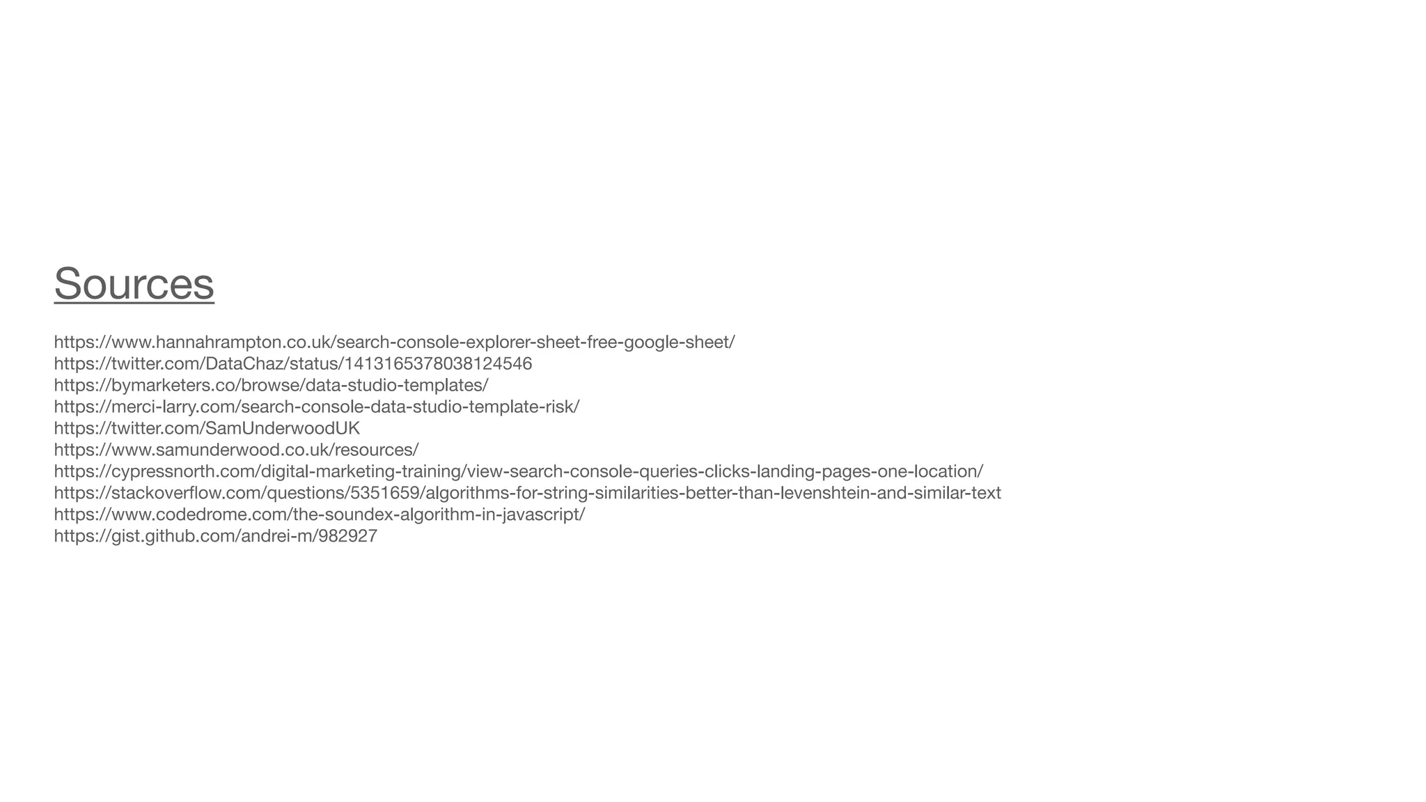 Sources

https://www.hannahrampton.co.uk/search-console-explorer-sheet-free-google-sheet/

https://twitter.com/DataChaz/status/1413165378038124546

https://bymarketers.co/browse/data-studio-templates/

https://merci-larry.com/search-console-data-studio-template-risk/

https://twitter.com/SamUnderwoodUK

https://www.samunderwood.co.uk/resources/

https://cypressnorth.com/digital-marketing-training/view-search-console-queries-clicks-landing-pages-one-location/

https://stackover
fl
ow.com/questions/5351659/algorithms-for-string-similarities-better-than-levenshtein-and-similar-text

https://www.codedrome.com/the-soundex-algorithm-in-javascript/

https://gist.github.com/andrei-m/982927
 
