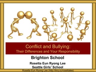 Brighton School
Rosetta Eun Ryong Lee
Seattle Girls’ School
Conflict and Bullying:
Their Differences and Your Responsibility
Rosetta Eun Ryong Lee (http://tiny.cc/rosettalee)
 