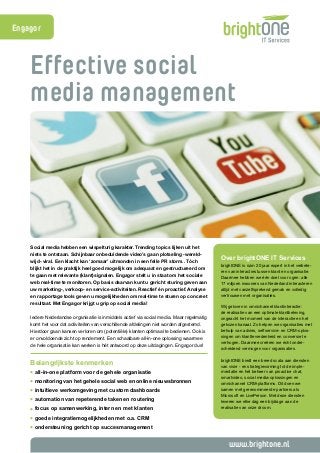 Effective social 
media management 
www.brightone.nl 
Social media hebben een wispelturig karakter. Trending topics lijken uit het 
niets te ontstaan. Schijnbaar onbeduidende video’s gaan plotseling -wereld-wijd- 
viral. Een klacht kan ‘zomaar’ uitmonden in een felle PR storm.. Tóch 
blijkt het in de praktijk heel goed mogelijk om adequaat en gestructureerd om 
te gaan met relevante (klant)signalen. Engagor stelt u in staat om het sociale 
web real-time te monitoren. Op basis daarvan kunt u gericht sturing geven aan 
uw marketing-, verkoop- en service-activiteiten. Reactief én proactief. Analyse 
en rapportage tools geven u mogelijkheden om real-time te sturen op concreet 
resultaat. Met Engagor krijgt u grip op social media! 
Iedere Nederlandse organisatie is inmiddels actief via social media. Maar regelmatig 
komt het voor dat activiteiten van verschillende afdelingen niet worden afgestemd. 
Hierdoor gaan kansen verloren om (potentiële) klanten optimaal te bedienen. Ook is 
er onvoldoende zicht op rendement. Een schaalbare all-in-one oplossing waarmee 
de hele organisatie kan werken is hét antwoord op deze uitdagingen. Engagor dus! 
Belangrijkste kenmerken 
• all-in-one platform voor de gehele organisatie 
• monitoring van het gehele social web en online nieuwsbronnen 
• intuïtieve werkomgeving met custom dashboards 
• automation van repeterende taken en routering 
• focus op samenwerking, intern en met klanten 
• goede integratiemogelijkheden met o.a. CRM 
• ondersteuning gericht op succesmanagement 
Over brightONE IT Services 
brightONE is ruim 20 jaar expert in het verbete-ren 
van interacties tussen klant en organisatie. 
Daarmee hebben we één doel voor ogen: alle 
17 miljoen inwoners van Nederland interacteren 
altijd met vanzelfsprekend gemak en volledig 
vertrouwen met organisaties. 
Wij geloven in omnichannel klantinteractie: 
de realisatie van een optimale klantbeleving, 
ongeacht het moment van de interactie en het 
gekozen kanaal. Zo helpen we organisaties met 
behulp van advies, selfservice- en CRM-oplos-singen 
om klanttevredenheid en conversie te 
verhogen. Daarmee creëren we écht onder-scheidend 
vermogen voor organisaties. 
brightONE biedt een breed scala aan diensten 
van visie - en strategievorming tot de imple-mentatie 
en het beheer van proactive chat, 
smartvideo, social media-oplossingen en 
omnichannel CRM-platforms. Dit doen we 
samen met gerenommeerde partners als 
Microsoft en LivePerson. Met deze diensten 
leveren we elke dag een bijdrage aan de 
realisatie van onze droom. 
Engagor 
 