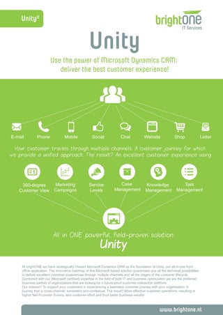 Unity® 
Unity 
Use the power of Microsoft Dynamics CRM: 
deliver the best customer experience! 
E-mail Phone Mobile Social Chat Website Shop 
Your customer travels through multiple channels. A customer journey for which 
we provide a unified approach. The result? An excellent customer experience using: 
www.brightone.nl 
Case 
Management 
360-degree 
Customer View 
Service 
Levels 
Marketing 
Campaigns 
Task 
Management 
Knowledge 
Management 
All in ONE powerful, field-proven solution: 
Unity 
Letter 
At brightONE we have strategically chosen Microsoft Dynamics CRM as the foundation of Unity, our all-in-one front 
office application. The innovative roadmap of this Microsoft based solution guarantees you all the technical possibilities 
to deliver excellent customer experiences through multiple channels and all the stages of the customer lifecycle. 
Combined with our (Microsoft certified) expertise in the field of both IT and business optimization we are the preferred 
business partner of organizations that are looking for a future-proof customer interaction platform. 
Our mission? To support your customers in experiencing a seamless customer journey with your organisation. A 
journey that is cross-channel, consistent and contextual. The result? More effective customer operations, resulting in 
higher Net Promoter Scores, less customer effort and thus better business results! 
 