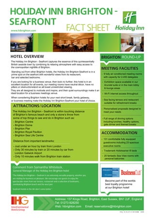 HOLIDAY INN BRIGHTON -
SEAFRONT
            FACT SHEET
www.hibrighton.com




HOTEL OVERVIEW                                                                           BRIGHTON ROUND-UP
The Holiday Inn Brighton - Seafront captures the essence of this quintessentially
British seaside town by combining its relaxing atmosphere with easy access to
the cosmopolitan nightlife of Brighton.
                                                                                         MEETING FACILITIES
Standing out from other Brighton hotels, the Holiday Inn Brighton-Seafront is in a
prime spot on the seafront with wonderful views from its restaurant,                     - 9 fully air conditioned meeting rooms
bar and selected bedrooms.                                                                 with capacity for 2-450 delegates

If you are looking for a business venue, then look no further, this hotel is in an       - Exhibition space available in our
excellent location for all events, our meeting rooms have neutral décor, have no           Arundel suite or in the main lobby
pillars or obstructionsRand so all boast unrestricted viewing.                             & lounge areas
They are all designed to motivate and inspire, and their quiet surroundings make it an                             PP
ideal location for a business meetings venue.                                            - Wi-Fi internet access throughout
When considering Brighton hotels for your next short break, family getaway,
or business meeting make the Holiday Inn Brighton-Seafront your hotel of choice.                  P
                                                                                         - Sea facing terrace and restaurant
                                                                                           suitable for refreshment breaks
  ATTRACTIONS / LOCATION
                                                                                         - Personalised proposals designed to
 The Holiday Inn Brighton - Seafront is within touching distance                           meet your needs
 of Brighton’s famous beach and only a stone’s throw from
 some of top things to see and do in Brighton such as:                                   - Full range of dinning options
 - Brighton Centre                                                                         including lunches, healthy options,
 - Brighton Dome                                                                            gala dinner and themed breaks
                                                                                                               PP
 - Brighton Pier
 - Brighton Royal Pavilion                                                               ACCOMMODATION
 - Brighton Sea Life Centre                                                                  P
                                                                                         - 131 comfortable fully equipped
  Distance from important landmarks:
                                                                                           guestrooms including 23 spacious
  - Just under an hour by train from London                                                executive rooms
  - Only 30 minutes by train or 20 minutes by car from                                   - Trademark Holidreamer ® beds
    London Gatwick Airport
                                                                                                              PP
                                                                                         - 20 fantastic Sea View rooms with
  - Only 10 minutes walk from Brighton train station
                                                                                           personal balconies


 Comment from Samantha Whitelock,
  General Manager of the HolIday Inn Brighton hotel
 "The Holiday Inn Brighton – Seafront is an extremely versatile property, whether you
 are visiting for business or pleasure. We encourage our guests to enjoy the
 spectacular views from our terrace, restaurant and a selection of bedrooms,                Become part of the worlds
 overlooking Brighton beach and the west pier.                                              best loyalty programme
                                                                                            at our Brighton hotel!
 Seafront hotels in the UK don’t come better."



                                                 Address: 137 Kings Road, Brighton, East Sussex, BN1 2JF, England
                                                 Tel: 01273 828250
                                                 Web: hibrighton.com Email: reservations@hibrighton.com P
                                                                                                        P
                                                                                                              R                   R
                                                                                                          FIGU ES AS AT 31 DECEMBE 2009
 