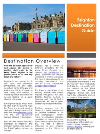 Brighton
                                                                            Destination
                                                                                 Guide




Destination Overview
From the beautiful beach front     Bridgton has a variety of
and elegant city centre to         different attractions for the
exciting night clubs in the        whole family. Recently re –
Kemp Town, Brighton is the         opened, Sea Life Brighton, is a
perfect place for a short city     great attraction for anyone
break or a holiday.                interested in marine creatures.
                                   The town is also a home to an        Enjoy one of the most popular
Brighton is very famous for its    amazing, extravagant, and            cities-break destinations in the
laid back and bohemian             one of a kind, chocolatier,          UK. You can’t beat the beauty
atmosphere. It’s also been         Choccywoccydoodah.                   that Brighton has to offer with
described as the UK’s gay and                                           the contrast of the Royal
lesbian capital. As it’s only an   The town is also where many          Pavilion    to    the   modern
hour away from London, it          exciting festivals and events        shopping, diverse bars and
makes a perfect destination for    happen throughout the year.          night life, restaurants and no
anyone looking for a quick         Brighton Science Festival in         shortage of lively events.
change of scenery.                 February and the Air Fest in
                                   September will be a great
But Brighton has so much more      addition to any family holiday.
to offer than the exciting night
life. There are several stunning   Brighton Museum and Art
heritage buildings such us the     Gallery is a perfect destination
West Pier and Foredown Tower       for anyone interested in art
with the only operational          and     photography.      What’s
camera obscura in the region.      more, Hove Museum has been
                                   described as one of the most         Discover the exciting
You will see several beautiful     family friendly attractions in the   surroundings of the British gay
examples of Regency and            city. It’s also a perfect            capital at your own pace.
Victorian architecture such us     attraction for any cinephie          Trains to Brighton are frequent
the Royal Pavilion, pictured on    interested in the history of         and fairly priced.
the right.                         cinema.
 