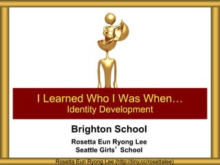 Brighton School
Rosetta Eun Ryong Lee
Seattle Girls’ School
I Learned Who I Was When…
Identity Development
Rosetta Eun Ryong Lee (http://tiny.cc/rosettalee)
 
