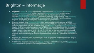 Brighton – informacje
 Brighton – miasto w Anglii, w hrabstwie ceremonialnym East Sussex, w jednolitej
jednostce administracyjnej (unitary authority) Brighton and Hove, położone nad
kanałem La Manche. Zamieszkuje je obecnie 155 919 osób. Jest to ważny
ośrodek przemysłowy (elektronika) i kulturalno-naukowy. Znajdujący się tutaj University
of Sussex jest w czołówce najlepszych uniwersytetów Wielkiej Brytanii. Ponadto w
Brighton znajduje się jeszcze jedna uczelnia wyższa i politechnika.
 Brighton pojawia się w Domesday Book jako wieś rybacka Bristelmestune. W 1514
Brightelmstone zostało spalone przez Francuzów. W XVIII wieś rozrosła się w uzdrowisko
morskie. Miejscowość zaczęła rozkwitać, gdy książę regent, przyszły Jerzy IV Hanowerski,
przybył do Brighton, aby tu odpoczywać. W 1815 roku polecił zbudować dla siebie pałac
dokładnie w sercu miasta. Pod koniec XIX i na początku XX wieku zaczął się prawdziwy
rozkwit Brighton jako letniej stolicy Anglii. Do dziś jest to niezwykle popularny ośrodek
wśród turystów (zarówno z Anglii, jak i z innych krajów). Linia kolejowa łącząca Londyn z
Brighton pozwala na odbycie chociażby jednodniowej wycieczki i spędzenie paru chwil na
plaży.
 Brighton jest też dobrą bazą wypadową dla osób pragnących zwiedzić pozostałe miejsca
w hrabstwie Sussex.
 W 2000 roku Brighton oraz sąsiednie Hove, tworzące od 1997 roku dystrykt Brighton and
Hove, wspólnie otrzymały od królowej Elżbiety II status city.
 
