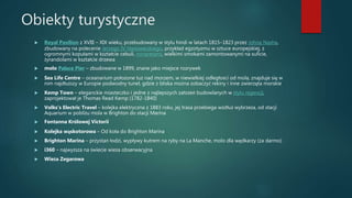 Obiekty turystyczne
 Royal Pavilion z XVIII – XIX wieku, przebudowany w stylu hindi w latach 1815–1823 przez Johna Nasha,
zbudowany na polecenie Jerzego IV Hanowerskiego, przykład egzotyzmu w sztuce europejskiej, z
ogromnymi kopułami w kształcie cebuli, minaretami, wielkimi smokami zamontowanymi na suficie,
żyrandolami w kształcie drzewa
 molo Palace Pier – zbudowane w 1899, znane jako miejsce rozrywek
 Sea Life Centre – oceanarium położone tuż nad morzem, w niewielkiej odległości od mola, znajduje się w
nim najdłuższy w Europie podwodny tunel, gdzie z bliska można zobaczyć rekiny i inne zwierzęta morskie
 Kemp Town – eleganckie miasteczko i jedne z najlepszych założeń budowlanych w stylu regencji,
zaprojektował je Thomas Read Kemp (1782-1840)
 Volks’s Electric Travel – kolejka elektryczna z 1883 roku, jej trasa przebiega wzdłuż wybrzeża, od stacji
Aquarium w pobliżu mola w Brighton do stacji Marina
 Fontanna Królowej Victorii
 Kolejka wąskotorowa – Od koła do Brighton Marina
 Brighton Marina – przystań łodzi, wypływy kutrem na ryby na La Manche, molo dla wędkarzy (za darmo)
 i360 – najwyższa na świecie wieża obserwacyjna
 Wieża Zegarowa
 