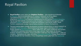 Royal Pavilion
 Royal Pavilion (znany także jako Brighton Pavilion) - była rezydencja królewska
w Brighton, obecnie przekształcona w muzeum. Budynek ma formę pałacu
zaprojektowanego w tzw. stylu indosaraceńskim, stanowiącym próbę
połączenia neogotyku z architekturą charakterystyczną dla państwa Wielkich Mogołów.
Styl ten był dość szeroko stosowany przez brytyjskich architektów pracujących w XIX-
wiecznych Indiach, natomiast w Europie jest spotykany niezmiernie rzadko. Royal
Pavilion uważany jest za jego najważniejszy przykład na Starym Kontynencie.
 Pierwsza wersja pałacu została zbudowana na terenie dawnej farmy w dwóch etapach na
przełomie XVIII i XIX wieku. Zleceniodawcą był książę regent, późniejszy król Jerzy IV.
Książę cierpiał na dnę moczanową i lekarz zalecił mu, aby często przebywał nad morzem
- mikroklimat wybrzeża miał dobrze służyć jego zdrowiu. Stąd wzięła się decyzja o
budowy rezydencji w Brighton. Innym powodem miała być chęć dyskretnego - z dala od
Londynu - spotykania się z jego ukochaną, Marią Anne Fitzherbert (książę nawet poślubił
ją, lecz związek ten był nieważny z mocy brytyjskiego prawa, gdyż była ona katoliczką).
 