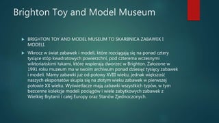 Brighton Toy and Model Museum
 BRIGHTON TOY AND MODEL MUSEUM TO SKARBNICA ZABAWEK I
MODELI.
 Wkrocz w świat zabawek i modeli, które rozciągają się na ponad cztery
tysiące stóp kwadratowych powierzchni, pod czterema wczesnymi
wiktoriańskimi łukami, które wspierają dworzec w Brighton. Założone w
1991 roku muzeum ma w swoim archiwum ponad dziesięć tysięcy zabawek
i modeli. Mamy zabawki już od połowy XVIII wieku, jednak większość
naszych eksponatów skupia się na złotym wieku zabawek w pierwszej
połowie XX wieku. Wyświetlacze mają zabawki wszystkich typów, w tym
bezcenne kolekcje modeli pociągów i wiele zabytkowych zabawek z
Wielkiej Brytanii i całej Europy oraz Stanów Zjednoczonych.
 