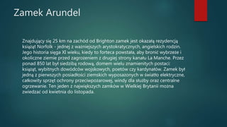 Zamek Arundel
Znajdujący się 25 km na zachód od Brighton zamek jest okazałą rezydencją
książąt Norfolk - jednej z ważniejszych arystokratycznych, angielskich rodzin.
Jego historia sięga XI wieku, kiedy to forteca powstała, aby bronić wybrzeże i
okoliczne ziemie przed zagrożeniem z drugiej strony kanału La Manche. Przez
ponad 850 lat był siedzibą rodową, domem wielu znamienitych postaci:
książąt, wybitnych dowódców wojskowych, poetów czy kardynałów. Zamek był
jedną z pierwszych posiadłości ziemskich wyposażonych w światło elektryczne,
całkowity sprzęt ochrony przeciwpożarowej, windy dla służby oraz centralne
ogrzewanie. Ten jeden z największych zamków w Wielkiej Brytanii można
zwiedzać od kwietnia do listopada.
 