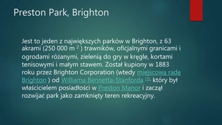 Preston Park, Brighton
Jest to jeden z największych parków w Brighton, z 63
akrami (250 000 m 2 ) trawników, oficjalnymi granicami i
ogrodami różanymi, zielenią do gry w kręgle, kortami
tenisowymi i małym stawem. Został kupiony w 1883
roku przez Brighton Corporation (wtedy miejscową radę
Brighton ) od Williama Bennetta-Stanforda [3], który był
właścicielem posiadłości w Preston Manor i zaczął
rozwijać park jako zamknięty teren rekreacyjny.
 