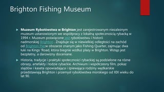 Brighton Fishing Museum
 Muzeum Rybołówstwa w Brighton jest zarejestrowanym niezależnym
muzeum ustanowionym we współpracy z lokalną społecznością rybacką w
1994 r. Muzeum poświęcone jest rybołówstwu i historii
nadmorskiej Brighton . Znajduje się w niewielkiej odległości na zachód
od Brighton Pierw obszarze znanym jako Fishing Quarter, zajmując dwa
łuki na Kings 'Road, która biegnie wzdłuż plaży w Brighton. Wstęp jest
bezpłatny, a darowizny doceniane.
 Historia, tradycje i praktyki społeczności rybackiej są podzielone na różne
obrazy, artefakty i łodzie rybackie. Archiwum i współczesny film, pokaz
slajdów i kaseta opowiadająca i śpiewająca rodziny wędkarskie
przedstawiają Brighton i przemysł rybołówstwa morskiego od XIX wieku do
lat 90.
 