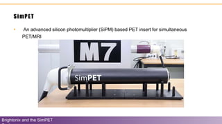 SimPET
Brightonix and the SimPET
• An advanced silicon photomultiplier (SiPM) based PET insert for simultaneous
PET/MRI
 
