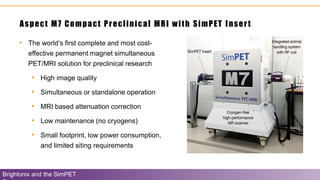 • The world’s first complete and most cost-
effective permanent magnet simultaneous
PET/MRI solution for preclinical research
• High image quality
• Simultaneous or standalone operation
• MRI based attenuation correction
• Low maintenance (no cryogens)
• Small footprint, low power consumption,
and limited siting requirements
Aspect M7 Compact Preclinical MRI with SimPET Insert
Brightonix and the SimPET
 
